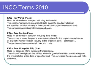 INCO Terms 2010 EXW – Ex Works (Place) Used for all modes of transport including multi-modal. The exporter’s minimum responsibility is to make the goods available at  the specified location (usually at the exporter’s dock - purchaser must load). The purchaser accepts all other risks and costs. FCA – Free Carrier (Place) Used for all modes of transport including multi-modal. The exporter ensures the goods are made available for the buyer’s named carrier at a specific named location (usually at the exporters dock – seller loads). The purchaser then assumes all risks and   costs. FAS – Free Alongside Ship (Port) Used for ocean or inland waterway transport only. The exporter’s obligations are fulfilled when the goods have been placed alongside the principal ship at the dock or specified port.  The purchaser then assumes all risks  and costs. 