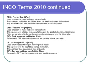 INCO Terms 2010 continued FOB – Free on Board (Port) Used for ocean or inland waterway transport only. The exporter’s obligations are fulfilled when the goods are placed on board the ship by the exporter.  The purchaser then assumes all risks and costs.   CFR – Cost and Freight (Port) Used for ocean or inland waterway transport only. The exporter pays all costs necessary to transport the goods to the named destination.  Risks are transferred to the purchaser when the goods pass over the ship’s rails. CIF – Cost, Insurance and Freight (Port) Same risk as CFR, but the exporter must also provide marine insurance. CPT – Carriage Paid To (Place) Used for all modes of transport including multi-modal. The exporter pays the freight to a named destination. The purchaser then assumes all risks and costs. CIP – Carriage and Insurance Paid to (Place) Same as for CPT, but the exporter must also provide insurance. 