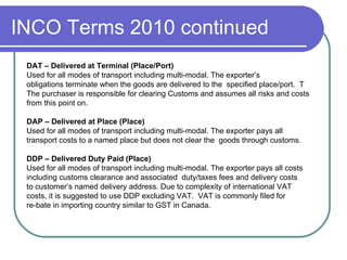 INCO Terms 2010 continued DAT – Delivered at Terminal (Place/Port) Used for all modes of transport including multi-modal. The exporter’s  obligations terminate when the goods are delivered to the  specified place/port.  T The purchaser is responsible for clearing Customs and assumes all risks and costs  from this point on. DAP – Delivered at Place (Place) Used for all modes of transport including multi-modal. The exporter pays all  transport costs to a named place but does not clear the  goods through customs.  DDP – Delivered Duty Paid (Place) Used for all modes of transport including multi-modal. The exporter pays all costs  including customs clearance and associated  duty/taxes fees and delivery costs  to customer’s named delivery address. Due to complexity of international VAT  costs, it is suggested to use DDP excluding VAT.  VAT is commonly filed for  re-bate in importing country similar to GST in Canada.  