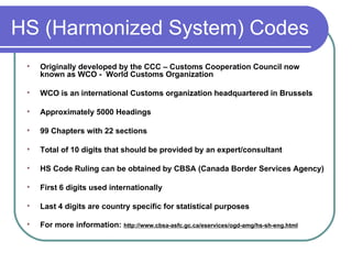 HS (Harmonized System) Codes Originally developed by the CCC – Customs Cooperation Council now known as WCO -  World Customs Organization  WCO is an international Customs organization headquartered in Brussels Approximately 5000 Headings 99 Chapters with 22 sections Total of 10 digits that should be provided by an expert/consultant HS Code Ruling can be obtained by CBSA (Canada Border Services Agency) First 6 digits used internationally Last 4 digits are country specific for statistical purposes  For more information:  http://www.cbsa-asfc.gc.ca/eservices/ogd-amg/hs-sh-eng.html 