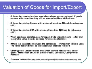 Valuation of Goods for Import/Export Shipments crossing borders must always have a value declared.  If goods are sent with zero value they will be stopped and held at Customs. Shipments entering Canada with a value of less than $20cad do not require entry. Shipments entering USA with a value of less than $200usd do not require entry.  When goods are samples, sent for repair, trade show items etc – a fair and reasonable value must be declared for customs clearance.  If there is a transaction between the companies – Transaction value is used.  The value declared must be the exact value that was remitted. Other types of valuation rules exist when there is not an actual sale of goods: Transaction of Like or Similar Goods, Deductive, Computed or Residual For more information:  http://www.cbsa-asfc.gc.ca/import/valuation-valeur/menu-eng.html 