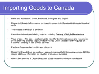 Importing Goods to Canada Name and Address of:  Seller, Purchaser, Consignee and Shipper  Research HS code before making purchase to ensure duty (if applicable) is added to actual costs Total Pieces and Weight of Shipment Clear description of goods being imported including  Country of Origin/Manufacture Value of sale – if no sale – a value must be noted for Customs clearance and reason why goods are being exported (repair, trade show etc)  Under $20cad no entry required for Customs - currency of sale of must be noted Purchase Order number for shipment reference  Reason for Import (if not for purchase) as goods may qualify for temporary entry on E29B  or  require additional information for valuation or clearance purposes NAFTA or Certificate of Origin for reduced duties based on Country of Manufacture 