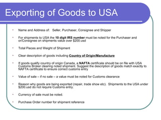 Exporting of Goods to USA Name and Address of:  Seller, Purchaser, Consignee and Shipper For shipments to USA the  10 digit IRS number  must be noted for the Purchaser and or/Consignee   on shipments value over $200.usd Total Pieces and Weight of Shipment Clear description of goods including  Country of Origin/Manufacture If goods qualify country of origin Canada, a  NAFTA  certificate should be on file with USA Customs Broker clearing noted shipment. Suggest the description of goods match exactly to NAFTA certificate to ensure correct customs entry Value of sale – if no sale – a value must be noted for Customs clearance  Reason why goods are being exported (repair, trade show etc).  Shipments to the USA under $200.usd do not require Customs entry.  Currency of sale must be noted. Purchase Order number for shipment reference 