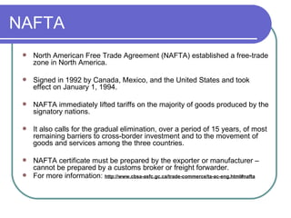 NAFTA North American Free Trade Agreement (NAFTA) established a free-trade zone in North America. Signed in 1992 by Canada, Mexico, and the United States and took effect on January 1, 1994. NAFTA immediately lifted tariffs on the majority of goods produced by the signatory nations.  It also calls for the gradual elimination, over a period of 15 years, of most remaining barriers to cross-border investment and to the movement of goods and services among the three countries.  NAFTA certificate must be prepared by the exporter or manufacturer – cannot be prepared by a customs broker or freight forwarder.  For more information:  http://www.cbsa-asfc.gc.ca/trade-commerce/ta-ac-eng.html#nafta 