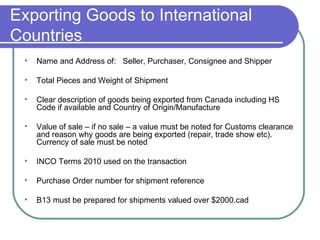 Exporting Goods to International Countries Name and Address of:  Seller, Purchaser, Consignee and Shipper Total Pieces and Weight of Shipment Clear description of goods being exported from Canada including HS Code if available and Country of Origin/Manufacture Value of sale – if no sale – a value must be noted for Customs clearance and reason why goods are being exported (repair, trade show etc).  Currency of sale must be noted  INCO Terms 2010 used on the transaction Purchase Order number for shipment reference B13 must be prepared for shipments valued over $2000.cad 