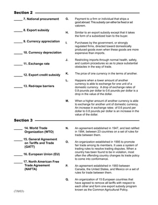 _____ 14. World Trade
Organization (WTO)
_____ 15. General Agreement
on Tariffs and Trade
(GATT)
_____ 16. European Union (EU)
_____ 17. North American Free
Trade Agreement
(NAFTA)
Section 3
N. An agreement established in 1947, and last ratified
in 1994, between 23 countries on a set of rules for
trade between them.
O. An organization established in 1995 to promote
fair trade among its members. It uses a system of
trading rules to resolve trading disputes. When a
country has been found to be in violation, most
often the offending country changes its trade policy
to come into conformance.
P. An agreement established in 1993 between
Canada, the United States, and Mexico on a set of
rules for trade between them.
Q. An organization of 15 European countries that
have agreed to remove all tariffs with respect to
each other and form one export subsidy program
known as the Common Agricultural Policy.
Section 2
_____ 7. National procurement
_____ 8. Export subsidy
_____ 9. Currency appreciation
_____ 10. Currency depreciation
_____ 11. Exchange rate
_____ 12. Export credit subsidy
_____ 13. Red-tape barriers
G. Payment to a firm or individual that ships a
goodabroad.Thissubsidycaneitherbefixedorad
valorem.
H. Similar to an export subsidy except that it takes
the form of a subsidized loan to the buyer.
I. Purchases by the government, or strongly
regulated firms, directed toward domestically
produced goods even when these goods are more
expensive than imports.
J. Restricting imports through normal health, safety,
and custom procedures so as to place substantial
obstacles in the way of trade.
K. The price of one currency in the terms of another.
L. Happens when a lower amount of another
currency is able to exchange for one unit of a
domestic currency. A drop of exchange rates of
0.8 pounds per dollar to 0.6 pounds per dollar is a
drop in the value of the dollar.
M. When a higher amount of another currency is able
to exchange for another unit of domestic currency.
An increase in exchange rates of 0.6 pound per
dollar to 0.8 pounds per dollar is an increase in the
value of the dollar.
(7/8/03)
 