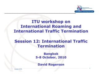 ITU workshop on
   International Roaming and
International Traffic Termination

Session 12: International Traffic
         Termination
                    Bangkok
               5-8 October, 2010

                David Rogerson     International
                                   Telecommunication
                                   Union         1
October 2010
 