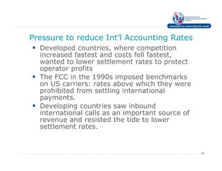 Pressure to reduce Int’l Accounting Rates
  Developed countries, where competition
  increased fastest and costs fell fastest,
  wanted to lower settlement rates to protect
  operator profits
  The FCC in the 1990s imposed benchmarks
  on US carriers: rates above which they were
  prohibited from settling international
  payments.
  Developing countries saw inbound
  international calls as an important source of
  revenue and resisted the tide to lower
  settlement rates.


                                                  10
 