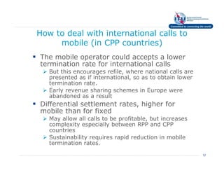 How to deal with international calls to
     mobile (in CPP countries)
The mobile operator could accepts a lower
termination rate for international calls
   But this encourages refile, where national calls are
   presented as if international, so as to obtain lower
   termination rate.
   Early revenue sharing schemes in Europe were
   abandoned as a result
Differential settlement rates, higher for
mobile than for fixed
   May allow all calls to be profitable, but increases
   complexity especially between RPP and CPP
   countries
   Sustainability requires rapid reduction in mobile
   termination rates.
                                                          12
 