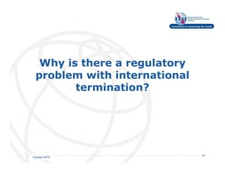 Why is there a regulatory
 problem with international
        termination?




                         International
                         Telecommunication
                         Union         14
October 2010
 
