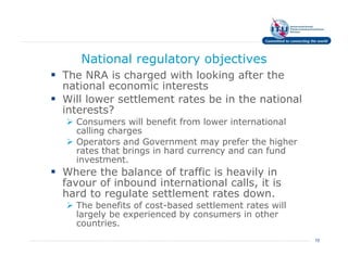 National regulatory objectives
The NRA is charged with looking after the
national economic interests
Will lower settlement rates be in the national
interests?
  Consumers will benefit from lower international
  calling charges
  Operators and Government may prefer the higher
  rates that brings in hard currency and can fund
  investment.
Where the balance of traffic is heavily in
favour of inbound international calls, it is
hard to regulate settlement rates down.
  The benefits of cost-based settlement rates will
  largely be experienced by consumers in other
  countries.
                                                     15
 