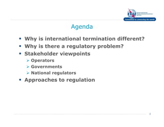 Agenda

Why is international termination different?
Why is there a regulatory problem?
Stakeholder viewpoints
  Operators
  Governments
  National regulators
Approaches to regulation




                                              2
 