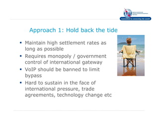Approach 1: Hold back the tide

Maintain high settlement rates as
long as possible
Requires monopoly / government
control of international gateway
VoIP should be banned to limit
bypass
Hard to sustain in the face of
international pressure, trade
agreements, technology change etc
 