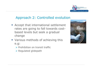 Approach 2: Controlled evolution

Accept that international settlement
rates are going to fall towards cost-
based levels but seek a gradual
change
Various methods of achieving this
e.g:
  Prohibition on transit traffic
  Regulated glidepath
 