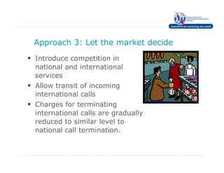 Approach 3: Let the market decide
Introduce competition in
national and international
services
Allow transit of incoming
international calls
Charges for terminating
international calls are gradually
reduced to similar level to
national call termination.
 