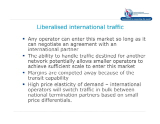 Liberalised international traffic

Any operator can enter this market so long as it
can negotiate an agreement with an
international partner
The ability to handle traffic destined for another
network potentially allows smaller operators to
achieve sufficient scale to enter this market
Margins are competed away because of the
transit capability
High price elasticity of demand – international
operators will switch traffic in bulk between
national termination partners based on small
price differentials.
 