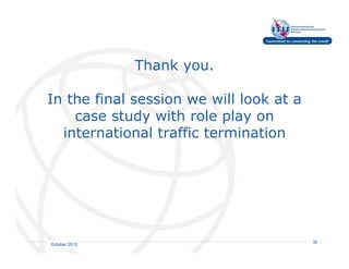 Thank you.

In the final session we will look at a
    case study with role play on
  international traffic termination




                                   International
                                   Telecommunication
                                   Union         32
October 2010
 