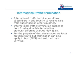 International traffic termination
International traffic termination allows
subscribers in one country to receive calls
from subscribers in other countries.
International traffic termination applies to
both fixed and mobile termination …
although different charges may apply.
For the purpose of this presentation we focus
on voice traffic but termination can also
apply to text (SMS) and switched data
services.




                                                4
 