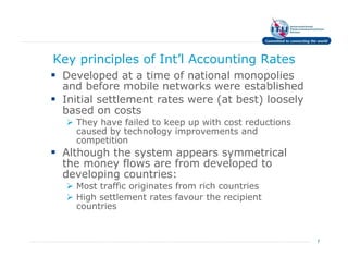 Key principles of Int’l Accounting Rates
 Developed at a time of national monopolies
 and before mobile networks were established
 Initial settlement rates were (at best) loosely
 based on costs
   They have failed to keep up with cost reductions
   caused by technology improvements and
   competition
 Although the system appears symmetrical
 the money flows are from developed to
 developing countries:
   Most traffic originates from rich countries
   High settlement rates favour the recipient
   countries


                                                      7
 