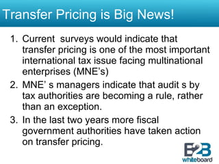 Transfer Pricing is Big News!  Current  surveys would indicate that transfer pricing is one of the most important international tax issue facing multinational enterprises (MNE’s) MNE’ s managers indicate that audit s by tax authorities are becoming a rule, rather than an exception. In the last two years more fiscal government authorities have taken action on transfer pricing.  