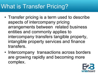 What is Transfer Pricing? Transfer pricing is a term used to describe aspects of intercompany pricing arrangements between  related business entities and commonly applies to intercompany transfers tangible property, intangible property services and finance transfers. Intercompany  transactions across borders are growing rapidly and becoming more complex. 
