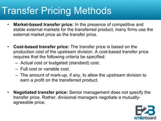 Transfer Pricing Methods  Market-based transfer price:  In the presence of competitive and stable external markets for the transferred product, many firms use the external market price as the transfer price. Cost-based transfer price:  The transfer price is based on the production cost of the upstream division. A cost-based transfer price requires that the following criteria be specified: Actual cost or budgeted (standard) cost. Full cost or variable cost. The amount of mark-up, if any, to allow the upstream division to earn a profit on the transferred product. Negotiated transfer price:  Senior management does not specify the transfer price. Rather, divisional managers negotiate a mutually-agreeable price. 