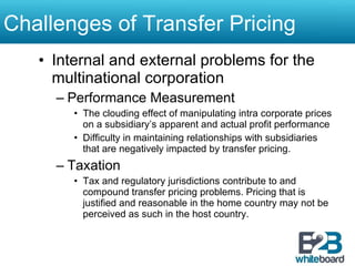 Challenges of Transfer Pricing Internal and external problems for the multinational corporation Performance Measurement The clouding effect of manipulating intra corporate prices on a subsidiary’s apparent and actual profit performance Difficulty in maintaining relationships with subsidiaries that are negatively impacted by transfer pricing. Taxation Tax and regulatory jurisdictions contribute to and compound transfer pricing problems. Pricing that is justified and reasonable in the home country may not be perceived as such in the host country. 