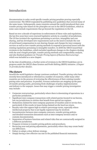 International Transfer Pricing 2015/166
Introduction
documentation in order avoid specific transfer pricing penalties proving especially
controversial. The OECD responded by publishing new guidelines that covered many of
the same issues. Subsequently, many countries around the world introduced their own
transfer pricing rules based on the principles set out in the OECD Guidelines, which in
some cases include requirements that go beyond the regulations in the US.
Based on over a decade of experience in enforcement of these rules and regulations,
the last few years have seen renewed legislative activity in a number of jurisdictions.
The US has revisited the regulations pertaining to services, intangibles and cost
sharing, and has developed new requirements such as the need to include the cost
of stock-based compensation in cost sharing charges and charges for inter-company
services as well as new transfer pricing methods to respond to perceived issues with the
existing regulations pertaining to intangible transfers. In 2010 the OECD issued final
revisions to the Guidelines, which included significant changes to the chapters dealing
with the arm’s‑length principle, transfer pricing methods and comparability analysis,
and also finalised guidance on ‘Transfer Pricing Aspects of Business Restructurings’,
which was included as a new chapter.
At the time of publication, a further series of revisions to the OECD Guidelines are in
progress under the OECD’s Base Erosion and Profit Shifting (BEPS) initiative. (Chapter
11 provides further details).
The future
Around the world legislative change continues unabated. Transfer pricing rules have
recently been introduced or reformed in a number of countries, while many other
countries are in the process of reviewing the effectiveness of their existing transfer
pricing rules and practices. In parallel, revenue authorities are stepping up the pace
of transfer pricing audits, presenting fresh challenges of policy implementation
and defence to the taxpayer. Issues that may trigger a transfer pricing investigation
may include:
•	 Corporate restructurings, particularly where there is downsizing of operations in a
particular jurisdiction.
•	 Significant inter-company transactions with related parties located in tax havens,
low tax jurisdictions or entities that benefit from special tax regimes.
•	 Deductions claimed for inter-company payments of royalties and/or service fees,
particularly if this results in losses being claimed on the local tax return.
•	 Royalty rates that appear high in relative percentage terms, especially where
intellectual property that is not legally registered may be involved.
•	 Inconsistencies between inter-company contracts, transfer pricing policies
and detailed transaction documents such as inter-company invoices and/or
customs documentation.
•	 Separation of business functions and related risks that are contractually assigned to
a different jurisdiction.
•	 Frequent revisions to transfer pricing policies and procedures.
•	 Recurring year-end pricing adjustments, particularly where they may create book/
tax differences.
•	 Failure to adopt a clear defence strategy.
•	 Simply having a low effective tax rate in the published financial statements.
 