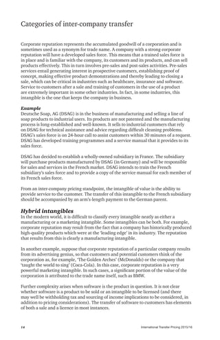 International Transfer Pricing 2015/1614
Categories of inter-company transfer
Corporate reputation represents the accumulated goodwill of a corporation and is
sometimes used as a synonym for trade name. A company with a strong corporate
reputation will have a developed sales force. This means that a trained sales force is
in place and is familiar with the company, its customers and its products, and can sell
products effectively. This in turn involves pre-sales and post-sales activities. Pre-sales
services entail generating interest in prospective customers, establishing proof of
concept, making effective product demonstrations and thereby leading to closing a
sale, which can be critical in industries such as healthcare, insurance and software.
Service to customers after a sale and training of customers in the use of a product
are extremely important in some other industries. In fact, in some industries, this
intangible is the one that keeps the company in business.
Example
Deutsche Soap, AG (DSAG) is in the business of manufacturing and selling a line of
soap products to industrial users. Its products are not patented and the manufacturing
process is long-established and well-known. It sells to industrial customers that rely
on DSAG for technical assistance and advice regarding difficult cleaning problems.
DSAG’s sales force is on 24-hour call to assist customers within 30 minutes of a request.
DSAG has developed training programmes and a service manual that it provides to its
sales force.
DSAG has decided to establish a wholly-owned subsidiary in France. The subsidiary
will purchase products manufactured by DSAG (in Germany) and will be responsible
for sales and services in the French market. DSAG intends to train the French
subsidiary’s sales force and to provide a copy of the service manual for each member of
its French sales force.
From an inter-company pricing standpoint, the intangible of value is the ability to
provide service to the customer. The transfer of this intangible to the French subsidiary
should be accompanied by an arm’s-length payment to the German parent.
Hybrid intangibles
In the modern world, it is difficult to classify every intangible neatly as either a
manufacturing or a marketing intangible. Some intangibles can be both. For example,
corporate reputation may result from the fact that a company has historically produced
high-quality products which were at the ‘leading edge’ in its industry. The reputation
that results from this is clearly a manufacturing intangible.
In another example, suppose that corporate reputation of a particular company results
from its advertising genius, so that customers and potential customers think of the
corporation as, for example, ‘The Golden Arches’ (McDonalds) or the company that
‘taught the world to sing’ (Coca-Cola). In this case, corporate reputation is a very
powerful marketing intangible. In such cases, a significant portion of the value of the
corporation is attributed to the trade name itself, such as BMW.
Further complexity arises when software is the product in question. It is not clear
whether software is a product to be sold or an intangible to be licensed (and there
may well be withholding tax and sourcing of income implications to be considered, in
addition to pricing considerations). The transfer of software to customers has elements
of both a sale and a licence in most instances.
 