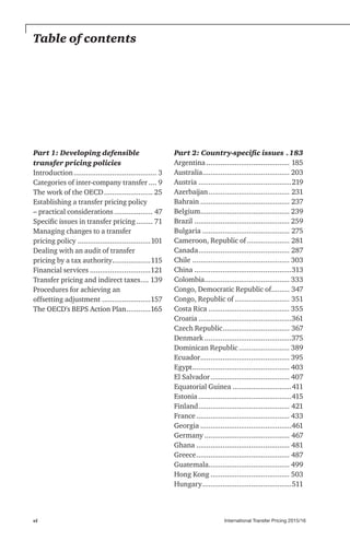 International Transfer Pricing 2015/16vi
Table of contents
Part 1: Developing defensible
transfer pricing policies
Introduction.......................................... 3
Categories of inter-company transfer..... 9
The work of the OECD......................... 25
Establishing a transfer pricing policy
– practical considerations.................... 47
Specific issues in transfer pricing......... 71
Managing changes to a transfer
pricing policy.....................................101
Dealing with an audit of transfer
pricing by a tax authority....................115
Financial services...............................121
Transfer pricing and indirect taxes..... 139
Procedures for achieving an
offsetting adjustment.........................157
The OECD's BEPS Action Plan.............165
Part 2: Country-specific issues ..183
Argentina.......................................... 185
Australia............................................ 203
Austria...............................................219
Azerbaijan......................................... 231
Bahrain............................................. 237
Belgium............................................. 239
Brazil................................................ 259
Bulgaria............................................ 275
Cameroon, Republic of...................... 281
Canada.............................................. 287
Chile................................................. 303
China.................................................313
Colombia........................................... 333
Congo, Democratic Republic of.......... 347
Congo, Republic of............................ 351
Costa Rica......................................... 355
Croatia...............................................361
Czech Republic.................................. 367
Denmark............................................375
Dominican Republic.......................... 389
Ecuador............................................. 395
Egypt................................................. 403
El Salvador........................................ 407
Equatorial Guinea..............................411
Estonia...............................................415
Finland.............................................. 421
France............................................... 433
Georgia..............................................461
Germany........................................... 467
Ghana............................................... 481
Greece............................................... 487
Guatemala......................................... 499
Hong Kong........................................ 503
Hungary.............................................511
 