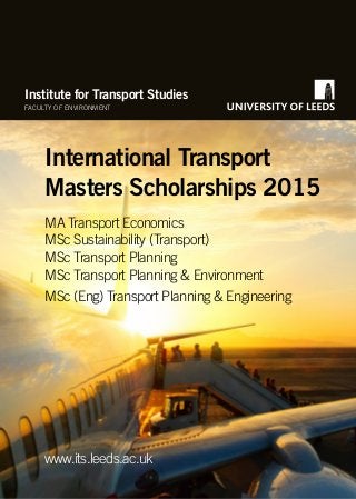 Institute for Transport Studies 
FACULTY OF ENVIRONMENT 
International Transport 
Masters Scholarships 2015 
MA Transport Economics 
MSc Sustainability (Transport) 
MSc Transport Planning 
MSc Transport Planning & Environment 
MSc (Eng) Transport Planning & Engineering 
www.its.leeds.ac.uk 
 