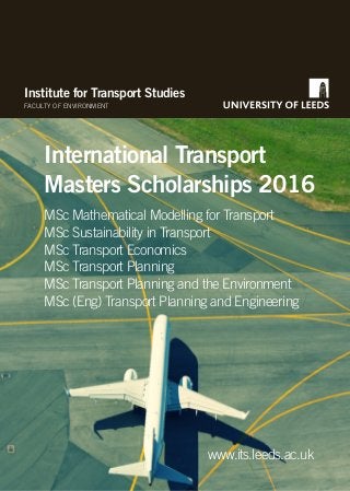 Institute for Transport Studies
FACULTY OF ENVIRONMENT
International Transport
Masters Scholarships 2016
www.its.leeds.ac.uk
MSc Mathematical Modelling for Transport
MSc Sustainability in Transport
MSc Transport Economics
MSc Transport Planning
MSc Transport Planning and the Environment
MSc (Eng) Transport Planning and Engineering
 