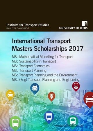 Institute for Transport Studies
FACULTY OF ENVIRONMENT
International Transport
Masters Scholarships 2017
www.its.leeds.ac.uk
MSc Mathematical Modelling for Transport
MSc Sustainability in Transport
MSc Transport Economics
MSc Transport Planning
MSc Transport Planning and the Environment
MSc (Eng) Transport Planning and Engineering
 