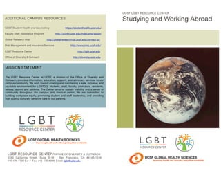 UCSF LGBT RESOURCE CENTER

Studying and Working Abroad

ADDITIONAL CAMPUS RESOURCES
UCSF Student Health and Counseling
Faculty Staff Assistance Program	 	
Global Research Hub	

	

	 	

https://studenthealth.ucsf.edu/

http://ucsfhr.ucsf.edu/index.php/assist/
http://globalresearchhub.ucsf.edu/contact-us

Risk Management and Insurance Services	 	
LGBT Resource Center	 	

	

	

Office of Diversity & Outreach	

	

	

http://www.rmis.ucsf.edu/
	

http://lgbt.ucsf.edu
http://diversity.ucsf.edu

MISSION STATEMENT
The LGBT Resource Center at UCSF, a division of the Office of Diversity and
Outreach, provides information, education, support, and advocacy services to our
campus community. We work toward creating and maintaining a safe, inclusive, and
equitable environment for LGBTQQI students, staff, faculty, post-docs, residents,
fellows, alumni and patients. The Center aims to sustain visibility and a sense of
community throughout the campus and medical center. We are committed to
building workplace equity, promoting student and staff leadership, and providing
high quality, culturally sensitive care to our patients.

Improving health and reducing inequities worldwide

LGBT RESOURCE CENTER/ OFFICE OF DIVERSITY & OUTREACH
3333 California Street, Suite S-16
San Francisco, CA 94143-1249
415-476-7700 Ext 7 Fax: 415-476-6299 Email: lgbt@ucsf.edu

Improving health and reducing inequities worldwide

 
