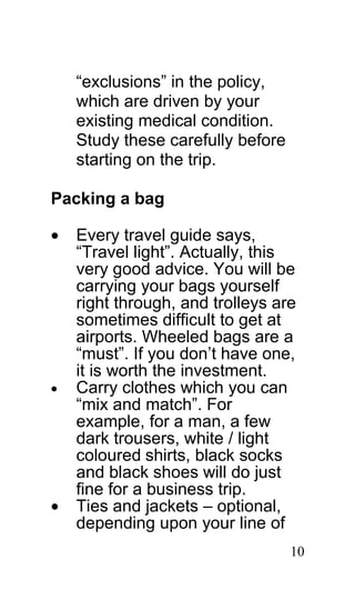 “exclusions” in the policy,
    which are driven by your
    existing medical condition.
    Study these carefully before
    starting on the trip.

Packing a bag

•   Every travel guide says,
    “Travel light”. Actually, this
    very good advice. You will be
    carrying your bags yourself
    right through, and trolleys are
    sometimes difficult to get at
    airports. Wheeled bags are a
    “must”. If you don’t have one,
    it is worth the investment.
•   Carry clothes which you can
    “mix and match”. For
    example, for a man, a few
    dark trousers, white / light
    coloured shirts, black socks
    and black shoes will do just
    fine for a business trip.
•   Ties and jackets – optional,
    depending upon your line of
                                   10
 