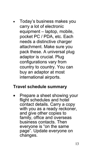 •   Today’s business makes you
    carry a lot of electronic
    equipment – laptop, mobile,
    pocket PC / PDA, etc. Each
    needs a distinctive charger
    attachment. Make sure you
    pack these. A universal plug
    adaptor is crucial. Plug
    configurations vary from
    country to country. You can
    buy an adaptor at most
    international airports.

Travel schedule summary
•   Prepare a sheet showing your
    flight schedules and hotel
    contact details. Carry a copy
    with you as a ready reckoner,
    and give other copies to
    family, office and overseas
    business contacts. Then
    everyone is “on the same
    page”. Update everyone on
    changes.
                               13
 