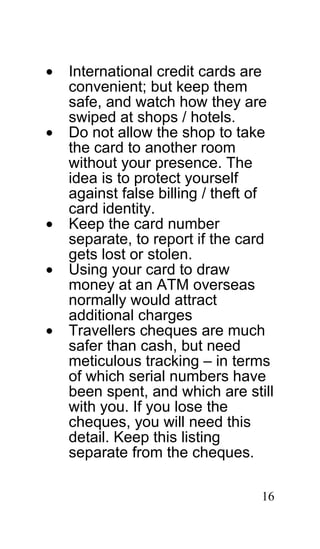 •   International credit cards are
    convenient; but keep them
    safe, and watch how they are
    swiped at shops / hotels.
•   Do not allow the shop to take
    the card to another room
    without your presence. The
    idea is to protect yourself
    against false billing / theft of
    card identity.
•   Keep the card number
    separate, to report if the card
    gets lost or stolen.
•   Using your card to draw
    money at an ATM overseas
    normally would attract
    additional charges
•   Travellers cheques are much
    safer than cash, but need
    meticulous tracking – in terms
    of which serial numbers have
    been spent, and which are still
    with you. If you lose the
    cheques, you will need this
    detail. Keep this listing
    separate from the cheques.

                                  16
 