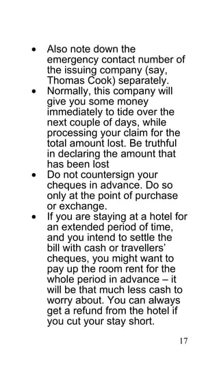 •   Also note down the
    emergency contact number of
    the issuing company (say,
    Thomas Cook) separately.
•   Normally, this company will
    give you some money
    immediately to tide over the
    next couple of days, while
    processing your claim for the
    total amount lost. Be truthful
    in declaring the amount that
    has been lost
•   Do not countersign your
    cheques in advance. Do so
    only at the point of purchase
    or exchange.
•   If you are staying at a hotel for
    an extended period of time,
    and you intend to settle the
    bill with cash or travellers’
    cheques, you might want to
    pay up the room rent for the
    whole period in advance – it
    will be that much less cash to
    worry about. You can always
    get a refund from the hotel if
    you cut your stay short.
                                   17
 