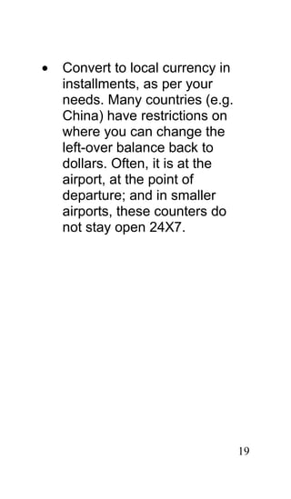 •   Convert to local currency in
    installments, as per your
    needs. Many countries (e.g.
    China) have restrictions on
    where you can change the
    left-over balance back to
    dollars. Often, it is at the
    airport, at the point of
    departure; and in smaller
    airports, these counters do
    not stay open 24X7.




                                   19
 
