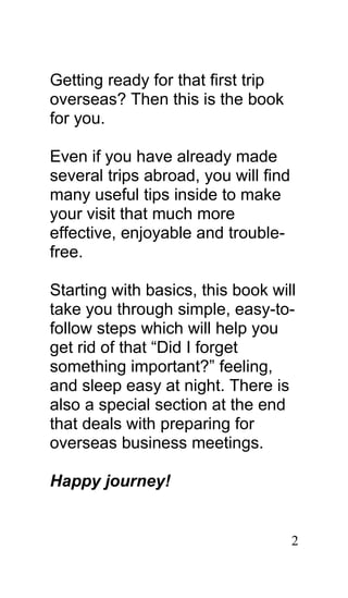 Getting ready for that first trip
overseas? Then this is the book
for you.

Even if you have already made
several trips abroad, you will find
many useful tips inside to make
your visit that much more
effective, enjoyable and trouble-
free.

Starting with basics, this book will
take you through simple, easy-to-
follow steps which will help you
get rid of that “Did I forget
something important?” feeling,
and sleep easy at night. There is
also a special section at the end
that deals with preparing for
overseas business meetings.

Happy journey!


                                      2
 