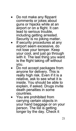 •   Do not make any flippant
    comments or jokes about
    guns or hijacks while at an
    airport or on a flight. It can
    lead to serious trouble,
    including getting arrested.
    Security is no joking matter.
•   If security procedures at any
    airport seem excessive, do
    not lose your temper. Keep
    your cool, and just go through
    with it. The last thing you want
    is the flight taking off without
    you.
•   Do not accept packages from
    anyone for delivery. This is
    really high risk. Even if it is a
    relative, ask to see what it is
    inside. You should be able to
    explain, if asked. Drugs invite
    death penalties in some
    countries.
•   You are prohibited from
    carrying certain objects in
    your hand baggage or on your
    person. The list is getting
    longer by the day. Check it
                                   21
 