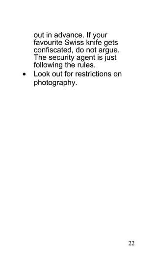 out in advance. If your
    favourite Swiss knife gets
    confiscated, do not argue.
    The security agent is just
    following the rules.
•   Look out for restrictions on
    photography.




                                   22
 