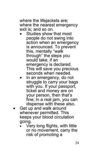 where the lifejackets are;
    where the nearest emergency
    exit is; and so on.
    • Studies show that most
        people do not swing into
        action when an emergency
        is announced. To prevent
        this, mentally “walk
        through” the steps you
        would take, if an
        emergency is declared.
        This will save you precious
        seconds when needed.
    • In an emergency, do not
        struggle to carry your bags
        with you. If your passport,
        ticket and money are on
        your person, then that’s
        fine; in a real jam, you can
        dispense with these also.
•   Get up and walk around
    whenever permitted. This
    keeps your blood circulation
    going.
    • Very long flights, with little
        or no movement, carry the
        risk of promoting a
                                  24
 