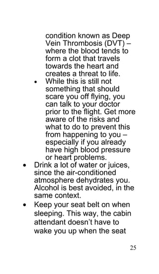 condition known as Deep
        Vein Thrombosis (DVT) –
        where the blood tends to
        form a clot that travels
        towards the heart and
        creates a threat to life.
    • While this is still not
        something that should
        scare you off flying, you
        can talk to your doctor
        prior to the flight. Get more
        aware of the risks and
        what to do to prevent this
        from happening to you –
        especially if you already
        have high blood pressure
        or heart problems.
•   Drink a lot of water or juices,
    since the air-conditioned
    atmosphere dehydrates you.
    Alcohol is best avoided, in the
    same context.
•   Keep your seat belt on when
    sleeping. This way, the cabin
    attendant doesn’t have to
    wake you up when the seat

                                   25
 