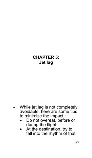 CHAPTER 5:
             Jet lag




•   While jet lag is not completely
    avoidable, here are some tips
    to minimize the impact :
    • Do not overeat, before or
       during the flight.
    • At the destination, try to
       fall into the rhythm of that

                                 27
 