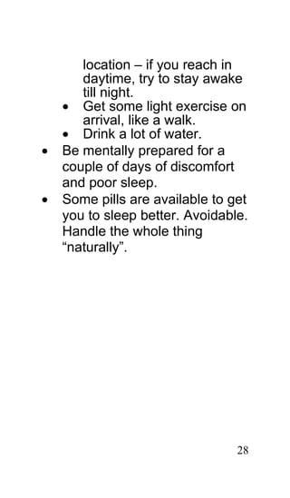 location – if you reach in
       daytime, try to stay awake
       till night.
    • Get some light exercise on
       arrival, like a walk.
    • Drink a lot of water.
•   Be mentally prepared for a
    couple of days of discomfort
    and poor sleep.
•   Some pills are available to get
    you to sleep better. Avoidable.
    Handle the whole thing
    “naturally”.




                                 28
 
