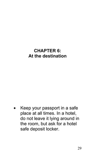 CHAPTER 6:
        At the destination




•   Keep your passport in a safe
    place at all times. In a hotel,
    do not leave it lying around in
    the room, but ask for a hotel
    safe deposit locker.



                                  29
 