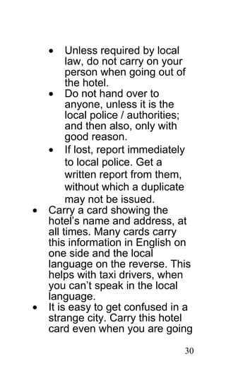 •    Unless required by local
         law, do not carry on your
         person when going out of
         the hotel.
    • Do not hand over to
         anyone, unless it is the
         local police / authorities;
         and then also, only with
         good reason.
    • If lost, report immediately
         to local police. Get a
         written report from them,
         without which a duplicate
         may not be issued.
•   Carry a card showing the
    hotel’s name and address, at
    all times. Many cards carry
    this information in English on
    one side and the local
    language on the reverse. This
    helps with taxi drivers, when
    you can’t speak in the local
    language.
•   It is easy to get confused in a
    strange city. Carry this hotel
    card even when you are going

                                  30
 