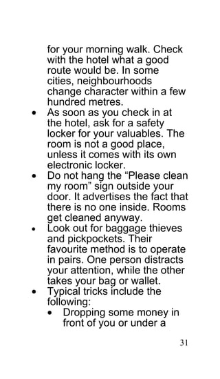 for your morning walk. Check
    with the hotel what a good
    route would be. In some
    cities, neighbourhoods
    change character within a few
    hundred metres.
•   As soon as you check in at
    the hotel, ask for a safety
    locker for your valuables. The
    room is not a good place,
    unless it comes with its own
    electronic locker.
•   Do not hang the “Please clean
    my room” sign outside your
    door. It advertises the fact that
    there is no one inside. Rooms
    get cleaned anyway.
•   Look out for baggage thieves
    and pickpockets. Their
    favourite method is to operate
    in pairs. One person distracts
    your attention, while the other
    takes your bag or wallet.
•   Typical tricks include the
    following:
    • Dropping some money in
        front of you or under a
                                   31
 