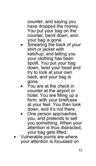 counter, and saying you
       have dropped the money.
       You put your bag on the
       counter, bend down, and
       your bag is gone.
    • Smearing the back of your
       shirt or jacket with
       ketchup, and telling you
       your clothing has been
       spoilt. You put your bag
       down, twist your head and
       try to look at your own
       back, and your bag is
       gone.
    • You are at the check in
       counter at the airport or
       hotel. You are filling up a
       form, with your briefcase
       at your feet. You then look
       down, and it’s not there.
    • One person approaches
       you, and pretends to sell
       you something. When your
       attention is thus distracted,
       your bag gets lifted.
•   Vulnerable points are where
    your attention is focussed on
                                  32
 